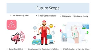 Future Scope
• GSM to Alert Friends and Family.
• GPRS Technology to Track the Driver.
• More Research for Application in Vehicles.
• Safety Considerations
• Better Display Alert
• Better Sound Alert
 