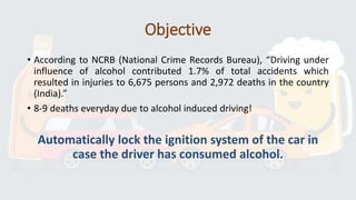 Objective
• According to NCRB (National Crime Records Bureau), “Driving under
influence of alcohol contributed 1.7% of total accidents which
resulted in injuries to 6,675 persons and 2,972 deaths in the country
(India).”
• 8-9 deaths everyday due to alcohol induced driving!
Automatically lock the ignition system of the car in
case the driver has consumed alcohol.
 