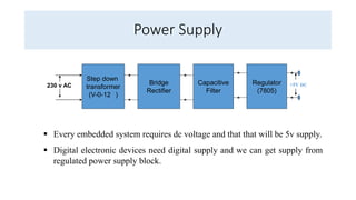 Power Supply
Step down
transformer
(V-0-12 )
Bridge
Rectifier
Capacitive
Filter
Regulator
(7805)
230 v AC +5V DC
 Every embedded system requires dc voltage and that that will be 5v supply.
 Digital electronic devices need digital supply and we can get supply from
regulated power supply block.
 