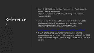 Reference
s
• Reza , R. (2014) Uber’s Big Data Platform: 100+ Petabytes with
Minute Latency. Available at:
https://www.uber.com/en-IN/blog/uber-big-data-platform/
(Accessed: 2023).
• Ajinkya Ingle, Anjali Kante, Shriya Samak, Anita Kumari. 2005.
Sentiment Analysis of Twitter Data Using Big Data Tools.
http://www.pnrsolution.org/. [Online]. May 2016.
http://www.pnrsolution.org/Datacenter/Vol3/Issue6/18.pdf
• H. Li, X. Cheng, and J. Liu, “Understanding video sharing
propagation in social networks: Measurement and analysis,” ACM
Trans. Multimed. Comput. Commun. Appl. TOMM, vol. 10, no. 4, p.
33, 2014
 