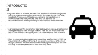 • Big data refers to massive datasets that traditional information systems
and processes cannot analyze. Companies like Uber, Google, YouTube,
Facebook, Amazon, and Alibaba generate and store petabytes of
unstructured data every minute. This data can be used for
recommendations and to gain insights into markets and businesses.
• A project such as this can analyze Uber data such as pick-up/drop location,
average time for a ride, average cost of a ride, etc are invaluable data
points that different cab aggregators can use to expand their business.
• Uber is a transportation network company that was founded in 2009 by
Travis Kalanick and Garrett Camp. It has since become one of the most
recognizable and influential companies in the gig economy and the tech
industry. It gathers petabytes of data on a daily basis.
INTRODUCTIO
N
 