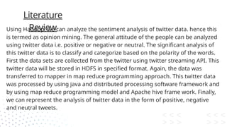 Literature
Review
Using Hadoop, we can analyze the sentiment analysis of twitter data. hence this
is termed as opinion mining. The general attitude of the people can be analyzed
using twitter data i.e. positive or negative or neutral. The significant analysis of
this twitter data is to classify and categorize based on the polarity of the words.
First the data sets are collected from the twitter using twitter streaming API. This
twitter data will be stored in HDFS in specified format. Again, the data was
transferred to mapper in map reduce programming approach. This twitter data
was processed by using java and distributed processing software framework and
by using map reduce programming model and Apache hive frame work. Finally,
we can represent the analysis of twitter data in the form of positive, negative
and neutral tweets.
 