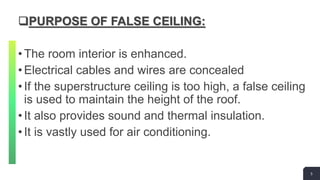 5
PURPOSE OF FALSE CEILING:
•The room interior is enhanced.
•Electrical cables and wires are concealed
•If the superstructure ceiling is too high, a false ceiling
is used to maintain the height of the roof.
•It also provides sound and thermal insulation.
•It is vastly used for air conditioning.
5
 