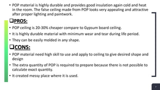 7
Add a Footer 7
• POP material is highly durable and provides good insulation again cold and heat
in the room. The false ceiling made from POP looks very appealing and attractive
after proper lighting and paintwork.
PROS:
• POP ceiling is 20-30% cheaper compare to Gypsum board ceiling.
• It is highly durable material with minimum wear and tear during life period.
• They can be easily molded in any shape.
CONS:
• POP material need high skill to use and apply to ceiling to give desired shape and
design
• The extra quantity of POP is required to prepare because there is not possible to
calculate exact quantity.
• It created messy place where it is used.
 