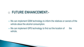  We can implement GSM technology to inform the relatives or owners of the
vehicle about the alcohol consumption.
 We can implement GPS technology to find out the location of the
vehicle.
 