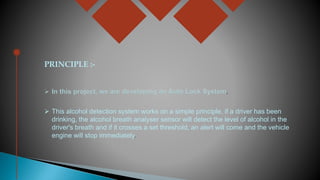 PRINCIPLE :-
 This alcohol detection system works on a simple principle, if a driver has been
drinking, the alcohol breath analyser sensor will detect the level of alcohol in the
driver's breath and if it crosses a set threshold, an alert will come and the vehicle
engine will stop immediately.
 