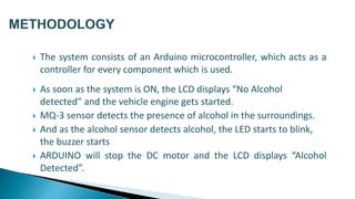  The system consists of an Arduino microcontroller, which acts as a
controller for every component which is used.
 As soon as the system is ON, the LCD displays “No Alcohol
detected” and the vehicle engine gets started.
 MQ-3 sensor detects the presence of alcohol in the surroundings.
 And as the alcohol sensor detects alcohol, the LED starts to blink,
the buzzer starts
 ARDUINO will stop the DC motor and the LCD displays “Alcohol
Detected”.
 