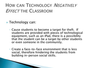 Technology can: 
◦ Cause students to become a target for theft. If 
students are provided with pieces of technological 
equipment, such as an iPad, there is a possibility 
that the student can be a target by other students 
or even someone in the community. 
◦ Create a face-to-face environment that is less 
social, therefore hindering the students from 
building in-person social skills. 
 