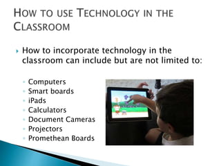  How to incorporate technology in the 
classroom can include but are not limited to: 
◦ Computers 
◦ Smart boards 
◦ iPads 
◦ Calculators 
◦ Document Cameras 
◦ Projectors 
◦ Promethean Boards 
 
