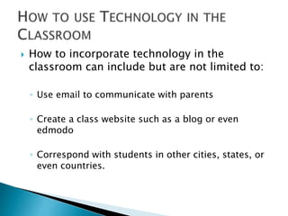  How to incorporate technology in the 
classroom can include but are not limited to: 
◦ Use email to communicate with parents 
◦ Create a class website such as a blog or even 
edmodo 
◦ Correspond with students in other cities, states, or 
even countries. 
 