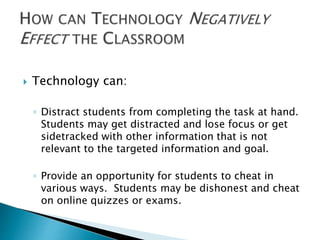  Technology can: 
◦ Distract students from completing the task at hand. 
Students may get distracted and lose focus or get 
sidetracked with other information that is not 
relevant to the targeted information and goal. 
◦ Provide an opportunity for students to cheat in 
various ways. Students may be dishonest and cheat 
on online quizzes or exams. 
 