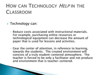  Technology can: 
◦ Reduce costs associated with instructional materials. 
For example, purchasing online resources or 
technological equipment can decrease the amount of 
paper that is used for lessons and activities. 
◦ Gear the center of attention, in reference to learning, 
towards the students. The created environment will 
consists of a truly student-centered atmosphere. The 
teacher is forced to be only a facilitator and not produce 
and environment that is teacher-centered. 
 