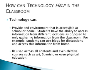 Technology can: 
◦ Provide and environment that is accessible at 
school or home. Students have the ability to access 
information from different locations as opposed to 
only gathering information from the classroom. For 
example, students can use blogs for discussions 
and access this information from home. 
◦ Be used across all contents and even elective 
courses such as art, Spanish, or even physical 
education. 
 