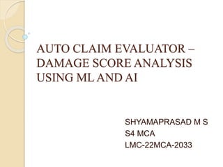 AUTO CLAIM EVALUATOR –
DAMAGE SCORE ANALYSIS
USING ML AND AI
SHYAMAPRASAD M S
S4 MCA
LMC-22MCA-2033
 