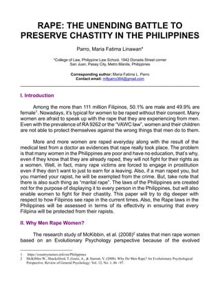 RAPE: THE UNENDING BATTLE TO
PRESERVE CHASTITY IN THE PHILIPPINES
Parro, Maria Fatima Linawan*
*College of Law, Philippine Law School, 1942 Donada Street corner
San Juan, Pasay City, Metro Manila, Philippines
Corresponding author: Maria Fatima L. Parro
Contact email: mflparro364@gmail.com
________________________________________________________________
I. Introduction
Among the more than 111 million Filipinos, 50.1% are male and 49.9% are
female1
. Nowadays, it’s typical for women to be raped without their consent. Many
women are afraid to speak up with the rape that they are experiencing from men.
Even with the prevalence of RA 9262 or the “VAWC law”, women and their children
are not able to protect themselves against the wrong things that men do to them.
More and more women are raped everyday along with the result of the
medical test from a doctor as evidences that rape really took place. The problem
is that many women in the Philippines are poor and have no education, that’s why,
even if they know that they are already raped, they will not fight for their rights as
a women. Well, in fact, many rape victims are forced to engage in prostitution
even if they don’t want to just to earn for a leaving. Also, if a man raped you, but
you married your rapist, he will be exempted from the crime. But, take note that
there is also such thing as “marital rape”. The laws of the Philippines are created
not for the purpose of displaying it to every person in the Philippines, but will also
enable women to fight for their chastity. This paper will try to dig deeper with
respect to how Filipinos see rape in the current times. Also, the Rape laws in the
Philippines will be assessed in terms of its effectivity in ensuring that every
Filipina will be protected from their rapists.
II. Why Men Rape Women?
The research study of McKibbin, et al. (2008)2
states that men rape women
based on an Evolutionary Psychology perspective because of the evolved
1 https://countrymeters.info/en/Philippines
2 McKibbin W., Shackelford, T.,Goetz, A., & Starratt, V. (2008). Why Do Men Rape? An Evolutionary Psychological
Perspective. Review of General Psychology: Vol. 12, No. 1, 86 –97.
 