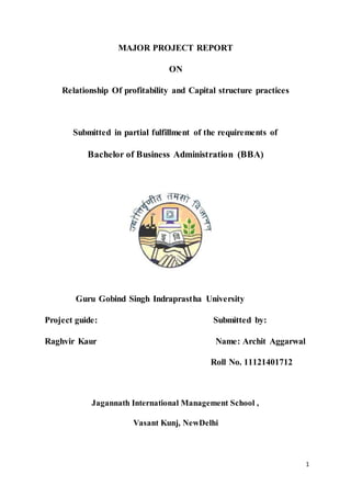 1
MAJOR PROJECT REPORT
ON
Relationship Of profitability and Capital structure practices
Submitted in partial fulfillment of the requirements of
Bachelor of Business Administration (BBA)
Guru Gobind Singh Indraprastha University
Project guide: Submitted by:
Raghvir Kaur Name: Archit Aggarwal
Roll No. 11121401712
Jagannath International Management School ,
Vasant Kunj, NewDelhi
 