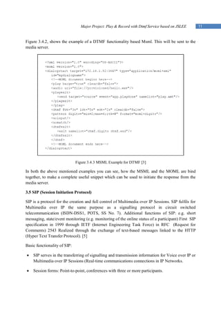 Major Project: Play & Record with Dtmf Service based on JSLEE         11


Figure 3.4.2, shows the example of a DTMF functionality based Msml. This will be sent to the
media server.




                              Figure 3.4.3 MSML Example for DTMF [3]

In both the above mentioned examples you can see, how the MSML and the MOML are bind
together, to make a complete useful snippet which can be used to initiate the response from the
media server.

3.5 SIP (Session Initiation Protocol)

SIP is a protocol for the creation and full control of Multimedia over IP Sessions. SIP fulfils for
Multimedia over IP the same purpose as a signalling protocol in circuit switched
telecommunication (ISDN-DSS1, POTS, SS No. 7). Additional functions of SIP: e.g. short
messaging, state/event monitoring (e.g. monitoring of the online status of a participant) First SIP
specification in 1999 through IETF (Internet Engineering Task Force) in RFC (Request for
Comments) 2543 Realized through the exchange of text-based messages linked to the HTTP
(Hyper Text Transfer Protocol). [5]

Basic functionality of SIP:

   SIP serves in the transferring of signalling and transmission information for Voice over IP or
    Multimedia over IP Sessions (Real-time communications connections in IP Networks.

   Session forms: Point-to-point, conferences with three or more participants.
 