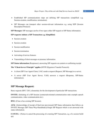 Major Project: Play & Record with Dtmf Service based on JSLEE     12


   Established SIP communications steps are defining SIP transactions (simplified: e.g.
    Session-creation, modification, termination).

   SIP Messages can transport other session-relevant information e.g. using SDP (Session
    Description Protocol)

SIP Messages: SIP messages can be of two types either SIP request or SIP Status information.

SIP requests: initiate a SIP Transaction e.g. (Simplified)

  Session creation

  Session creation

  Session modification

  Session termination

  Activating of service features

  Transmitting of short messages or presence information

SIP Status information (Responses): answering SIP requests on content or confirming receipt

The “Client-Server Principle” applies (HTTP (Hypertext Transfer Protocol):

   A client (SIP User Agent Client, UAC) sends a request (Request, SIP Message) to a server.

   A server (SIP User Agent Server, UAS) answers a request (Response, SIP-Status
    information).



SIP Message Request:
Basic requests (RFC 3261; elementary for the development of particular SIP transactions.

INVITE: (Initiating of a SIP Session (connected-oriented communication state example speech
communication, video communication etc.).

BYE: (Close of an existing SIP Session).

ACK: (Acknowledge of receipt of final (not provisional) SIP Status information that follows an
INVITE Message (SIP Three-Way-Handshake)).Single SIP Request which is not answered with
status information.

CANCEL: (Notice to cancel the processing of a running SIP Transaction, e.g. of a session build
up).
 