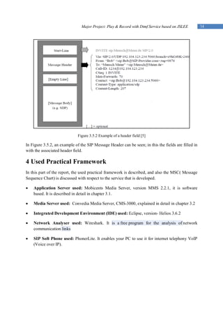 Major Project: Play & Record with Dtmf Service based on JSLEE         14




                              Figure 3.5.2 Example of a header field [5]

In Figure 3.5.2, an example of the SIP Message Header can be seen; in this the fields are filled in
with the associated header field.

4 Used Practical Framework
In this part of the report, the used practical framework is described, and also the MSC( Message
Sequence Chart) is discussed with respect to the service that is developed.

   Application Server used: Mobicents Media Server, version MMS 2.2.1, it is software
    based. It is described in detail in chapter 3.1.

   Media Server used: Convedia Media Server, CMS-3000, explained in detail in chapter 3.2

   Integrated Development Environment (IDE) used: Eclipse, version- Helios 3.6.2

   Network Analyser used: Wireshark. It is a free program for the analysis of network
    communication links

   SIP Soft Phone used: PhonerLite. It enables your PC to use it for internet telephony VoIP
    (Voice over IP).
 