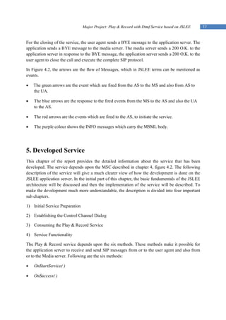 Major Project: Play & Record with Dtmf Service based on JSLEE       17


For the closing of the service, the user agent sends a BYE message to the application server. The
application sends a BYE message to the media server. The media server sends a 200 O.K. to the
application server in response to the BYE message, the application server sends a 200 O.K. to the
user agent to close the call and execute the complete SIP protocol.

In Figure 4.2, the arrows are the flow of Messages, which in JSLEE terms can be mentioned as
events.

   The green arrows are the event which are fired from the AS to the MS and also from AS to
    the UA.

   The blue arrows are the response to the fired events from the MS to the AS and also the UA
    to the AS.

   The red arrows are the events which are fired to the AS, to initiate the service.

   The purple colour shows the INFO messages which carry the MSML body.




5. Developed Service
This chapter of the report provides the detailed information about the service that has been
developed. The service depends upon the MSC described in chapter 4, figure 4.2. The following
description of the service will give a much clearer view of how the development is done on the
JSLEE application server. In the initial part of this chapter, the basic fundamentals of the JSLEE
architecture will be discussed and then the implementation of the service will be described. To
make the development much more understandable, the description is divided into four important
sub chapters.

1) Initial Service Preparation

2) Establishing the Control Channel Dialog

3) Consuming the Play & Record Service

4) Service Functionality

The Play & Record service depends upon the six methods. These methods make it possible for
the application server to receive and send SIP messages from or to the user agent and also from
or to the Media server. Following are the six methods:

   OnStartService( )

   OnSuccess( )
 
