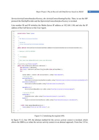 Major Project: Play & Record with Dtmf Service based on JSLEE         19


ServiceActivityContextInterfaceFactory, the ActivityContextNamingFacility. Then, to use the SIP
protocol the SleeSipProvider and the SipActivityContextInterfaceFactory is invoked.

Line number 98 and 99 initialize the Media Server IP address as 192.168.1.186 and also the IP
address of the Call Server or the User Agent.




                             Figure 5.1.2 initializing the required APIs

In figure 5.1.2, line 109, the abstract method for the service activity context is invoked, which
allows the SBB to co relate the service activity context in an abstract approach. From line 119 to
 