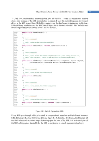 Major Project: Play & Record with Dtmf Service based on JSLEE          20


144, the SbbContext method and the related APIs are invoked. The SLEE invokes this method
after a new instance of the SBB abstract class is created. It uses this method to pass a SbbContext
object to the SBB object. If the SBB object needs to use the SbbContext object during its lifetime,
it should keep a reference to the SbbContext object in an instance variable. This includes the
initializing of the service activity context and the SIP API.




                               Figure 5.1.3 the Life Cycle of the SBB

Every SBB goes through a lifecycle which is a conventional procedure and is followed by every
SBB. In figure 5.1.3, line 166 to line 209 and figure 5.1.4, from line 216 to 233, the life cycle of
the SBB is invoked, at various stages depending upon the state of the SBB, it is an internal part of
the SBB, which makes it possible for the SBB to implement in a much more procedural way.
 