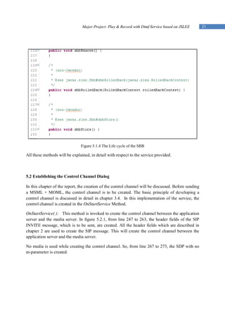 Major Project: Play & Record with Dtmf Service based on JSLEE          21




                               Figure 5.1.4 The Life cycle of the SBB

All these methods will be explained, in detail with respect to the service provided.



5.2 Establishing the Control Channel Dialog

In this chapter of the report, the creation of the control channel will be discussed. Before sending
a MSML + MOML, the control channel is to be created. The basic principle of developing a
control channel is discussed in detail in chapter 3.4. In this implementation of the service, the
control channel is created in the OnStartService Method.

OnStartService( ): This method is invoked to create the control channel between the application
server and the media server. In figure 5.2.1, from line 247 to 263, the header fields of the SIP
INVITE message, which is to be sent, are created. All the header fields which are described in
chapter 2 are used to create the SIP message. This will create the control channel between the
application server and the media server.

No media is used while creating the control channel. So, from line 267 to 273, the SDP with no
m-parameter is created.
 