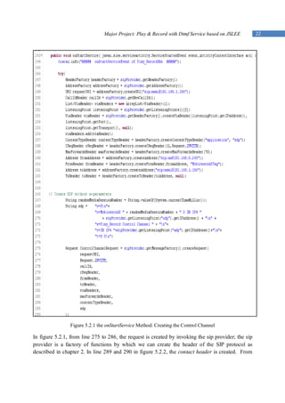 Major Project: Play & Record with Dtmf Service based on JSLEE         22




                Figure 5.2.1 the onStartService Method: Creating the Control Channel

In figure 5.2.1, from line 275 to 286, the request is created by invoking the sip provider; the sip
provider is a factory of functions by which we can create the header of the SIP protocol as
described in chapter 2. In line 289 and 290 in figure 5.2.2, the contact header is created. From
 