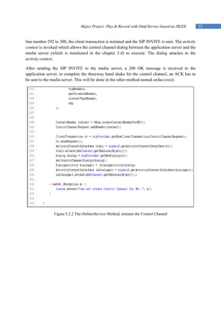 Major Project: Play & Record with Dtmf Service based on JSLEE          23


line number 292 to 300, the client transaction is initiated and the SIP INVITE is sent. The activity
context is invoked which allows the control channel dialog between the application server and the
media server (which is mentioned in the chapter 3.4) to execute. The dialog attaches to the
activity context.

After sending the SIP INVITE to the media server, a 200 OK message is received to the
application server, to complete the threeway hand shake for the control channel, an ACK has to
be sent to the media server. This will be done in the other method named onSuccess().




                Figure 5.2.2 The OnStartService Method, initiates the Control Channel
 
