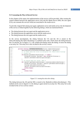 Major Project: Play & Record with Dtmf Service based on JSLEE            25


5.3 Consuming the Play & Record Service

In this chapter of the report, the implementation of the service will be provided. After creating the
control channel between the application server (AS) and the Media Server (MS), the user agent
(UA), can consume the services which are associated to the media server.

To provide a logical link among user agent, application server and media server, the development
of the service is linked together by the following dialogs, which are mentioned below:

 The dialog between the user agent and the application server.
 The dialog between the application server and the media server.
 The dialog between the user agent and the media server.

In the service development, the dialog between the UA and the AS is stored in the
Subscriberdialog.The Subscriberdialog is a method in the code, which stores the dialog between
the UA and the AS. In figure 5.3.1, the setSubcriberDialog stores the dialog. It stores the dialog
as an array list. This array list is also invoked in the activity context.




                                   Figure 5.3.1 storing the subscriber dialog

The dialog between the AS and the MS is stored in the MediaServerSubscriberdialaog( ). This
method can be seen in figure5.3.2, the dialog is again stored in an array list. This array list is also
invoked in the service activity context.
 