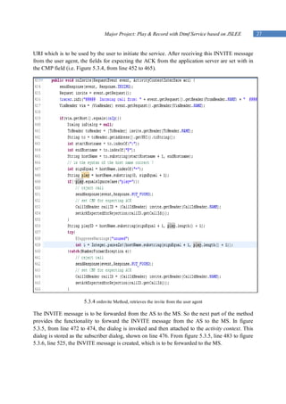 Major Project: Play & Record with Dtmf Service based on JSLEE         27


URI which is to be used by the user to initiate the service. After receiving this INVITE message
from the user agent, the fields for expecting the ACK from the application server are set with in
the CMP field (i.e. Figure 5.3.4, from line 452 to 465).




                      5.3.4 onInvite Method, retrieves the invite from the user agent

The INVITE message is to be forwarded from the AS to the MS. So the next part of the method
provides the functionality to forward the INVITE message from the AS to the MS. In figure
5.3.5, from line 472 to 474, the dialog is invoked and then attached to the activity context. This
dialog is stored as the subscriber dialog, shown on line 476. From figure 5.3.5, line 483 to figure
5.3.6, line 525, the INVITE message is created, which is to be forwarded to the MS.
 