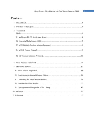 Major Project: Play & Record with Dtmf Service based on JSLEE   3



Contents
  1. Project Goal………………………………………………………………………………..4

  2. Structure of the Report…………………………………………………………………….4

  3. Theoretical
     Basis……………………………………………………………………………………......4

   3.1 Mobicents JSLEE Application Server………………………………………………….4

   3.2 Convedia Media Server- 3000………………………………………………………….7

   3.3 MSML(Media Sessions Markup Language)…………………………………………...8

   3.4 MSML Control Channel ……………………………………………………………….9


   3.5 SIP (Session Initiation Protocol)………………………………………………….......11


  4. Used Practical Framework ……………………………………………………………….14

  5. Developed Service………………………………………………………………………..17

   5.1 Initial Service Preparation……………………………………………………………...18

   5.2 Establishing the Control Channel Dialog………………………………………………21

   5.3 Consuming the Play & Record Service………………………………………………...25

   5.4 Functionality of the Service…………………………………………………………….32

   5.5 Development and Integration of the Library…………………………………………...42

 6. Conclusion…………………………………………………………………………………..52

 7. References…………………………………………………………………….. ……………53
 