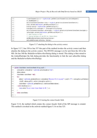 Major Project: Play & Record with Dtmf Service based on JSLEE         30




                       Figure 5.3.7 attaching the dialog to the activity context.

In figure 5.3.7, line 530 to line 537 this part of the method invokes the activity context and then
attaches the dialog to the activity context. The INVITE message is to be sent from the AS to the
MS. On line 540 the MediaServerSubscriberDialog dialog is stored. This dialog is then stored to
the LinkedDialolgs( the link dialog provides the functionality to link the user subscriber dialog
and the MediaServerSubscriberDialog).




                            Figure 5.3.8 storing the contact header field.

Figure 5.3.8, the method which creates the contact header field of the SIP message is created.
This method is invoked in the onInvite method figure 5.3.6 on line 525.
 