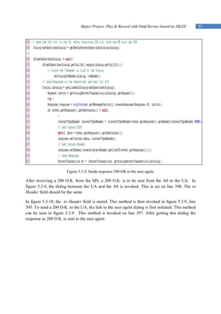 Major Project: Play & Record with Dtmf Service based on JSLEE          31




                        Figure 5.3.9, Sends response 200 OK to the user agent.

After receiving a 200 O.K. from the MS, a 200 O.K. is to be sent from the AS to the UA. In
figure 5.3.9, the dialog between the UA and the AS is invoked. This is set on line 390. The to
Header field should be the same.

In figure 5.3.10, the to Header field is stored. This method is then invoked in figure 5.3.9, line
395. To send a 200 O.K. to the UA, the link to the user agent dialog is first initiated. This method
can be seen in figure 5.3.9. This method is invoked on line 397. After getting this dialog the
response as 200 O.K. is sent to the user agent.
 