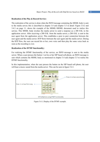 Major Project: Play & Record with Dtmf Service based on JSLEE        33


Realization of the Play & Record Service:

The realization of the service is done when the INFO message containing the MSML body is sent
to the media server; this is described in chapter 3.4 and chapter 3.5 in detail. Figure 3.4.2 and
3.4.3 on page 11, shows the example of the MSML+MOML document used to realize this
service. This MSML body invokes the media server to send a response as a 200 O.K. to the
application server. After receiving a 200 O.K. from the media server, a 200 O.K. is sent to the
user agent from the application server. This establishes a peer to peer connection between the
user agent and the media server. RTP flows between the user agent and the media server. During
the RTP flow, the user can record his or her, own voice and then play the same voice back as
soon as the recording is over.

Realization of the DTMF functionality:

For realizing the DTMF functionality of the service, an INFO message is sent to the media
server. When a user presses the button 1 on his or her SIP based soft phone, an INFO message is
sent which contains the MSML body as mentioned in chapter 3.4 and chapter 3.5 to realise the
DTMF functionality.

In this implementation, when the user presses the button on the SIP based soft phone, the user
will hear a music sound from the media server. This can be seen in figure 5.4.1.




                            Figure 5.4.1, Display of the DTMF example.
 