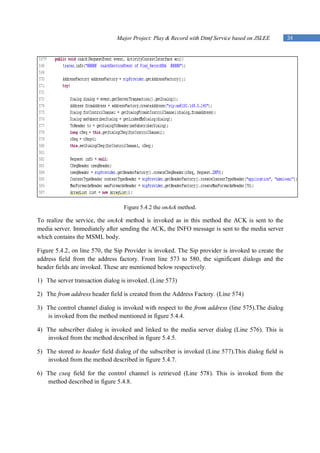 Major Project: Play & Record with Dtmf Service based on JSLEE        34




                                  Figure 5.4.2 the onAck method.

To realize the service, the onAck method is invoked as in this method the ACK is sent to the
media server. Immediately after sending the ACK, the INFO message is sent to the media server
which contains the MSML body.

Figure 5.4.2, on line 570, the Sip Provider is invoked. The Sip provider is invoked to create the
address field from the address factory. From line 573 to 580, the significant dialogs and the
header fields are invoked. These are mentioned below respectively.

1) The server transaction dialog is invoked. (Line 573)

2) The from address header field is created from the Address Factory. (Line 574)

3) The control channel dialog is invoked with respect to the from address (line 575).The dialog
   is invoked from the method mentioned in figure 5.4.4.

4) The subscriber dialog is invoked and linked to the media server dialog (Line 576). This is
   invoked from the method described in figure 5.4.5.

5) The stored to header field dialog of the subscriber is invoked (Line 577).This dialog field is
   invoked from the method described in figure 5.4.7.

6) The cseq field for the control channel is retrieved (Line 578). This is invoked from the
   method described in figure 5.4.8.
 