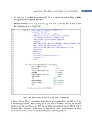 Major Project: Play & Record with Dtmf Service based on JSLEE       35


7) The increment is provided to the cseq field, this is a convention while sending an INFO
   message to the Media Server. (Line 579)

8) After the increment of the cseq field, the cseq field is set (Line 580). This is invoked from
   the method described in figure 5.4.9.




                Figure 5.4.3, Shows the MSML body to be sent in the INFO message.

In figure 5.4.3, the Msml + Moml body is described as a String data. From line 607 to 619, the
INFO message is created. While sending the MSML body in the INFO message, the tag field
should remain the same. So, on line 591, the tag field is retrieved and then the MSML body is
sent in the INFO message to media server. On line 619, the contact header field for the Media
server is created. This is invoked from the method mentioned in figure 5.4.9.
 