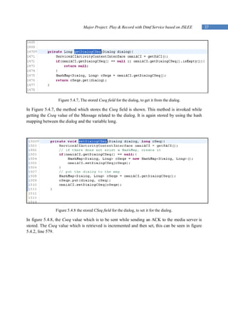 Major Project: Play & Record with Dtmf Service based on JSLEE      37




                 Figure 5.4.7, The stored Cseq field for the dialog, to get it from the dialog.

In Figure 5.4.7, the method which stores the Cseq field is shown. This method is invoked while
getting the Cseq value of the Message related to the dialog. It is again stored by using the hash
mapping between the dialog and the variable long.




                Figure 5.4.8 the stored CSeq field for the dialog, to set it for the dialog.

In figure 5.4.8, the Cseq value which is to be sent while sending an ACK to the media server is
stored. The Cseq value which is retrieved is incremented and then set, this can be seen in figure
5.4.2, line 579.
 
