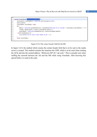 Major Project: Play & Record with Dtmf Service based on JSLEE         38




                         Figure 5.4.9, The contact header field for the MS.

In figure 5.4.9, the method which creates the contact header field that is to be sent to the media
server is created. This method contains the mentions the UDP, which is to be used when sending
the ACK and also the created address “Mobicents SIP AS <sip:as@”. This is actually seen when
sniffing the network between the AS and the MS while using wireshark. After knowing this
special field, it is used in the code.
 