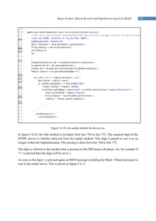 Major Project: Play & Record with Dtmf Service based on JSLEE         39




                           Figure 5.4.10, the onInfo method for the service.

In figure 5.4.10, the Info method is invoked, from line 754 to line 772. The required digit of the
DTMF service is initially retrieved from the onInfo method. This digit is parsed to use it as an
integer within the implementation. The parsing is done from line 760 to line 772.

The digit is referred to the number that is pressed on the SIP based soft phone. So, for example if
“1” is pressed then the digit will be set to 1.

As soon as the digit 1 is pressed again an INFO message including the Msml +Moml document is
sent to the media server. This is shown in figure 5.4.11.
 
