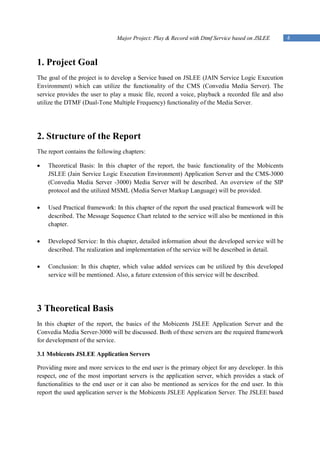Major Project: Play & Record with Dtmf Service based on JSLEE        4



1. Project Goal
The goal of the project is to develop a Service based on JSLEE (JAIN Service Logic Execution
Environment) which can utilize the functionality of the CMS (Convedia Media Server). The
service provides the user to play a music file, record a voice, playback a recorded file and also
utilize the DTMF (Dual-Tone Multiple Frequency) functionality of the Media Server.




2. Structure of the Report
The report contains the following chapters:

   Theoretical Basis: In this chapter of the report, the basic functionality of the Mobicents
    JSLEE (Jain Service Logic Execution Environment) Application Server and the CMS-3000
    (Convedia Media Server -3000) Media Server will be described. An overview of the SIP
    protocol and the utilized MSML (Media Server Markup Language) will be provided.

   Used Practical framework: In this chapter of the report the used practical framework will be
    described. The Message Sequence Chart related to the service will also be mentioned in this
    chapter.

   Developed Service: In this chapter, detailed information about the developed service will be
    described. The realization and implementation of the service will be described in detail.

   Conclusion: In this chapter, which value added services can be utilized by this developed
    service will be mentioned. Also, a future extension of this service will be described.




3 Theoretical Basis
In this chapter of the report, the basics of the Mobicents JSLEE Application Server and the
Convedia Media Server-3000 will be discussed. Both of these servers are the required framework
for development of the service.

3.1 Mobicents JSLEE Application Servers

Providing more and more services to the end user is the primary object for any developer. In this
respect, one of the most important servers is the application server, which provides a stack of
functionalities to the end user or it can also be mentioned as services for the end user. In this
report the used application server is the Mobicents JSLEE Application Server. The JSLEE based
 