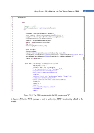 Major Project: Play & Record with Dtmf Service based on JSLEE   40




                Figure 5.4.11 The INFO message sent to the MS, after pressing “1”.

In figure 5.4.11, the INFO message is sent to utilize the DTMF functionality related to the
service.
 