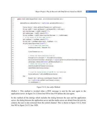 Major Project: Play & Record with Dtmf Service based on JSLEE         41




                                 Figure 5.4.12, the onBye Method.

OnBye( ): This method is invoked when a BYE message is sent by the user agent to the
application server. In figure 5.4.12 from line 970 to line 978 defines the user agent.

In this method all the dialogs which includes the dialog between the user and the application
server, the dialog between the application server and the media server are detach from the activity
context, the user is also removed from the control channel. This is shown in figure 5.4.12, from
line 985 to figure 5.4.13, line 1020.
 