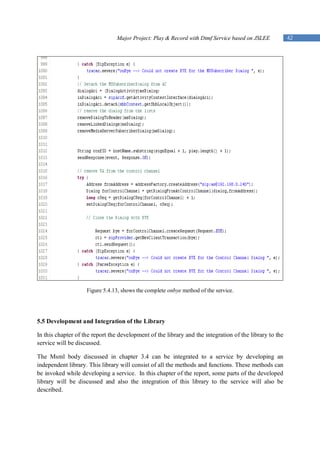 Major Project: Play & Record with Dtmf Service based on JSLEE           42




                    Figure 5.4.13, shows the complete onbye method of the service.




5.5 Development and Integration of the Library

In this chapter of the report the development of the library and the integration of the library to the
service will be discussed.

The Msml body discussed in chapter 3.4 can be integrated to a service by developing an
independent library. This library will consist of all the methods and functions. These methods can
be invoked while developing a service. In this chapter of the report, some parts of the developed
library will be discussed and also the integration of this library to the service will also be
described.
 