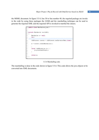 Major Project: Play & Record with Dtmf Service based on JSLEE         46


the MSML document. In figure 5.5.4, line 30 to line number 48, the required package are invoke
in the code by using these packages the JAXB and the marshalling technique can be used to
generate the required XML and the required API is invoked to marshal the classes.




                                         5.5.4 Marshalling code.

The marshalling is done in the code shown in figure 5.5.4. This code allows the java objects to be
converted into XML documents.
 