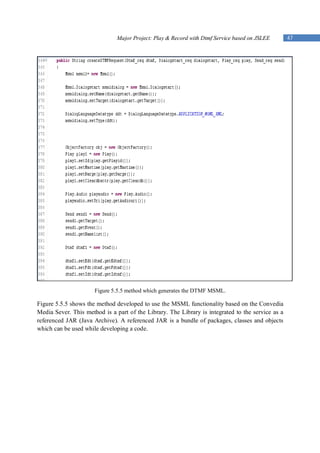 Major Project: Play & Record with Dtmf Service based on JSLEE       47




                      Figure 5.5.5 method which generates the DTMF MSML.

Figure 5.5.5 shows the method developed to use the MSML functionality based on the Convedia
Media Sever. This method is a part of the Library. The Library is integrated to the service as a
referenced JAR (Java Archive). A referenced JAR is a bundle of packages, classes and objects
which can be used while developing a code.
 