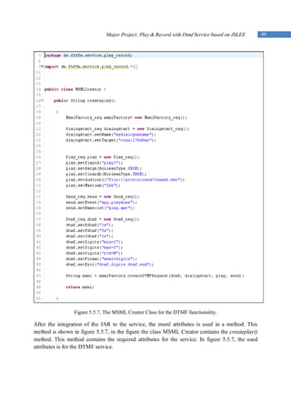 Major Project: Play & Record with Dtmf Service based on JSLEE      49




                 Figure 5.5.7, The MSML Creator Class for the DTMF functionality.

After the integration of the JAR to the service, the msml attributes is used in a method. This
method is shown in figure 5.5.7, in the figure the class MSML Creator contains the createplay()
method. This method contains the required attributes for the service. In figure 5.5.7, the used
attributes is for the DTMF service.
 