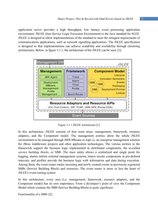 Major Project: Play & Record with Dtmf Service based on JSLEE       5


application server provides a high throughput, low latency event processing application
environment. JSLEE (Jain Service Logic Execution Environment) is the Java standard for SLEE.
JSLEE is designed to allow implementations of the standard to meet the stringent requirements of
communications applications, such as network signalling applications. The JSLEE specification
is designed so that implementations can achieve scalability and availability through clustering
architectures. Below, in figure 3.1.1, the architecture of the JSLEE can be seen. [1]




                               Figure 3.1.1 JSLEE Architecture [1]

In this architecture, JSLEE consists of four main areas: management, framework, resource
adaptors, and the Component model. The management entities allow the whole JSLEE
environment to be managed through JMX-Mbeans or Jopr i.e. an enterprise management solution
for JBoss middleware projects and other application technologies. The various entities in the
framework support the business logic implemented in distributed components, the so-called
service building blocks, or SBB. The trace entity allows a centralized and single point for
logging, alarms inform external management systems, timers invoke components in pre-defined
intervals, and profiles provide the business logic with information and data during execution.
Among them, the event router routes incoming and newly created events to previously registered
SBBs (Service Building Block) and resources. The event router is more or less the heart of
JSLEE's event routing system.

In this architecture, every area (i.e. management, framework, resource adaptors, and the
Component model) has its own importance. From a developer’s point of view the Component
Model which contains the SBB (Service Building Block) is quite significant.

Functionality of a SBB: [2]
 