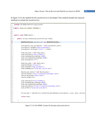 Major Project: Play & Record with Dtmf Service based on JSLEE        50


In figure 5.5.8, the method for the record service is developed. This method includes the required
attributes to initiate the record service.




                   Figure 5.5.8, The MSML Creator for the play and record service.
 