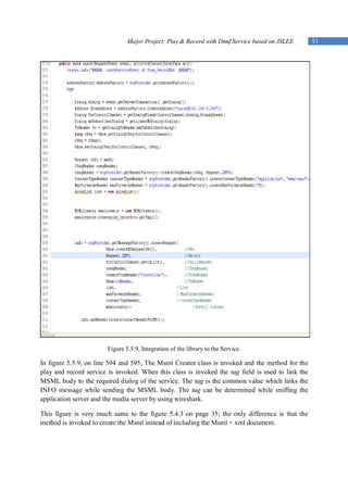 Major Project: Play & Record with Dtmf Service based on JSLEE         51




                        Figure 5.5.9, Integration of the library to the Service.

In figure 5.5.9, on line 594 and 595, The Msml Creator class is invoked and the method for      the
play and record service is invoked. When this class is invoked the tag field is used to link    the
MSML body to the required dialog of the service. The tag is the common value which links        the
INFO message while sending the MSML body. The tag can be determined while sniffing              the
application server and the media server by using wireshark.

This figure is very much same to the figure 5.4.3 on page 35; the only difference is that the
method is invoked to create the Msml instead of including the Msml + xml document.
 